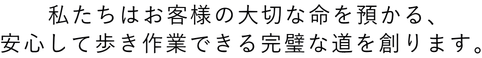 私たちはお客様の大切な命を預かる、 安心して歩き作業できる完璧な道を創ります。